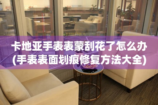  卡地亚手表表蒙刮花了怎么办(手表表面划痕修复方法大全) 手表维修知识库
