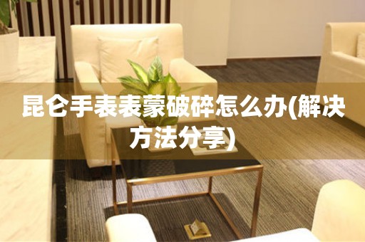  昆仑手表表蒙破碎怎么办(解决方法分享) 手表维修知识库