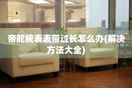 帝舵腕表表带过长怎么办(解决方法大全) 手表维修知识库