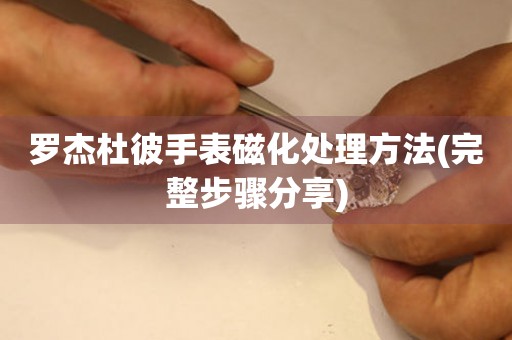  罗杰杜彼手表磁化处理方法(完整步骤分享) 手表维修知识库