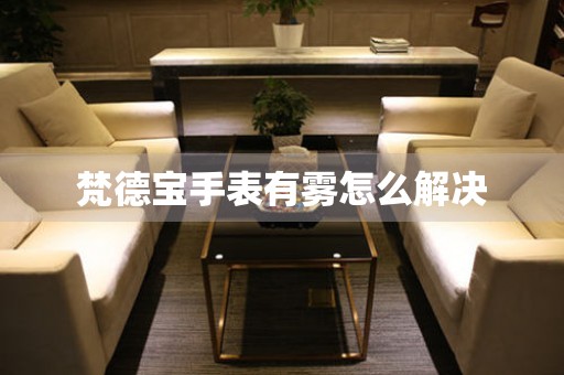  梵德宝手表有雾怎么解决 手表维修知识库