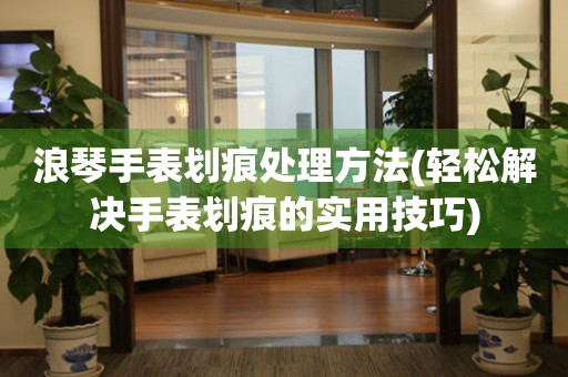  浪琴手表划痕处理方法(轻松解决手表划痕的实用技巧) 手表维修知识库