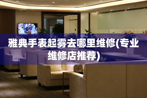  雅典手表起雾去哪里维修(专业维修店推荐) 手表维修知识库