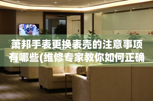  萧邦手表更换表壳的注意事项有哪些(维修专家教你如何正确更换表壳) 手表维修知识库