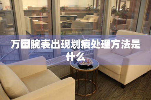  万国腕表出现划痕处理方法是什么 手表维修知识库