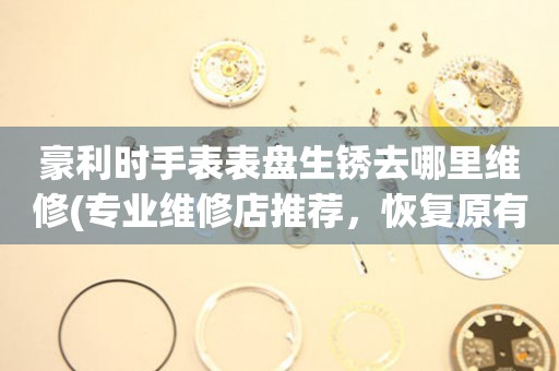  豪利时手表表盘生锈去哪里维修(专业维修店推荐，恢复原有光泽) 手表维修知识库