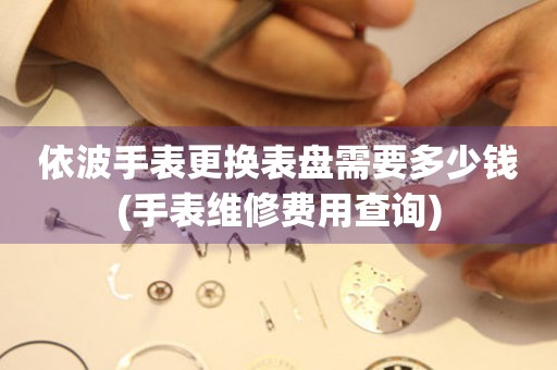  依波手表更换表盘需要多少钱(手表维修费用查询) 手表维修知识库