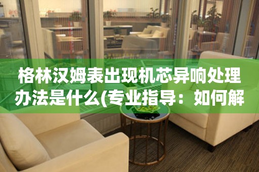  格林汉姆表出现机芯异响处理办法是什么(专业指导：如何解决格林汉姆表机芯异响问题) 手表维修知识库