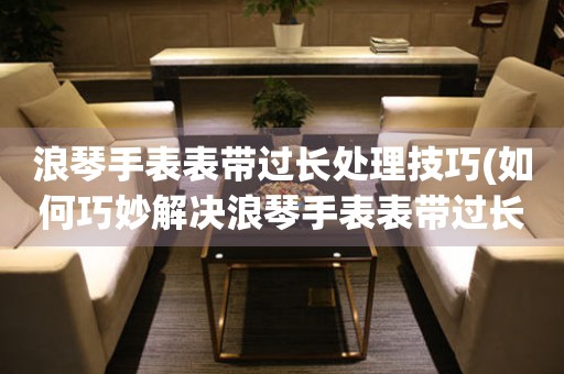  浪琴手表表带过长处理技巧(如何巧妙解决浪琴手表表带过长的问题) 手表维修知识库