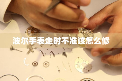  波尔手表走时不准该怎么修 手表维修知识库
