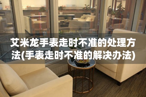  艾米龙手表走时不准的处理方法(手表走时不准的解决办法) 手表维修知识库