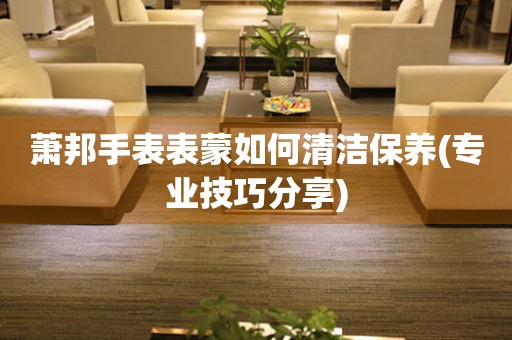  萧邦手表表蒙如何清洁保养(专业技巧分享) 手表维修知识库