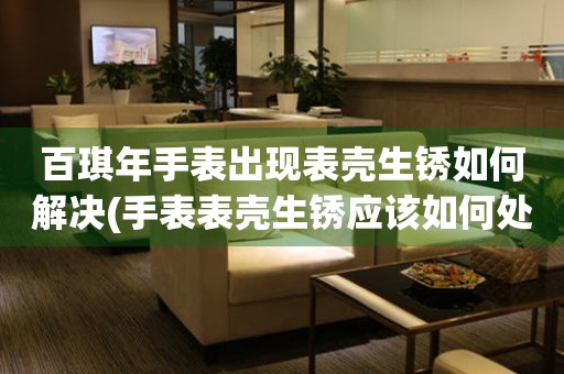  百琪年手表出现表壳生锈如何解决(手表表壳生锈应该如何处理) 手表维修知识库
