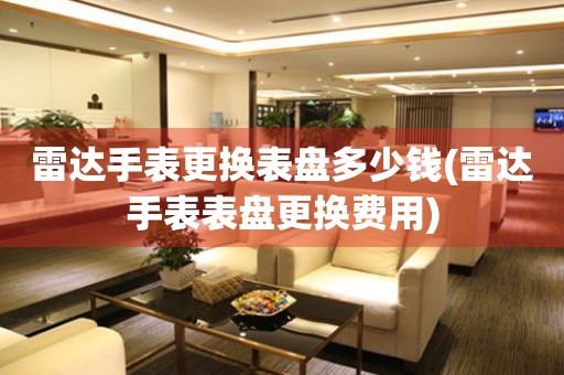  雷达手表更换表盘多少钱(雷达手表表盘更换费用) 手表维修知识库