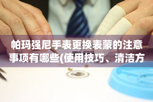  帕玛强尼手表更换表蒙的注意事项有哪些(使用技巧、清洁方法、保养要点) 手表维修知识库