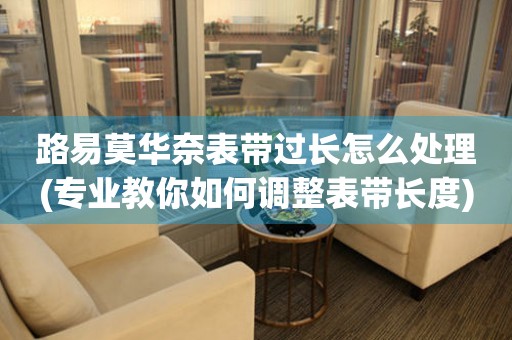  路易莫华奈表带过长怎么处理(专业教你如何调整表带长度) 手表维修知识库