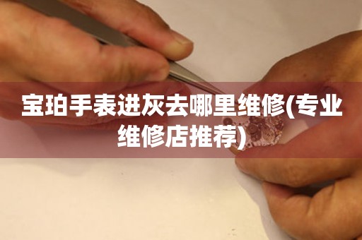  宝珀手表进灰去哪里维修(专业维修店推荐) 手表维修知识库