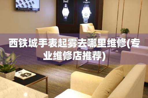  西铁城手表起雾去哪里维修(专业维修店推荐) 手表维修知识库