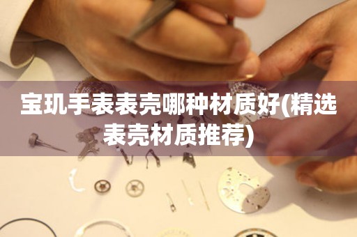  宝玑手表表壳哪种材质好(精选表壳材质推荐) 手表维修知识库