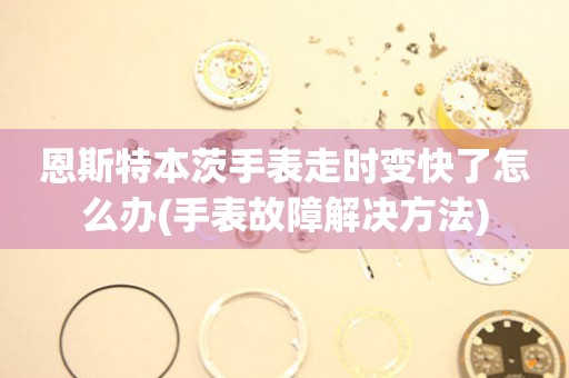  恩斯特本茨手表走时变快了怎么办(手表故障解决方法) 手表维修知识库