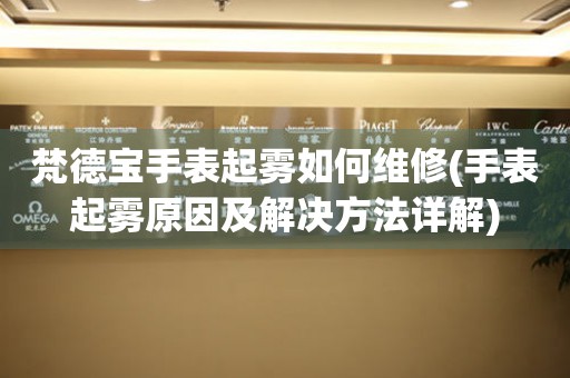  梵德宝手表起雾如何维修(手表起雾原因及解决方法详解) 手表维修知识库