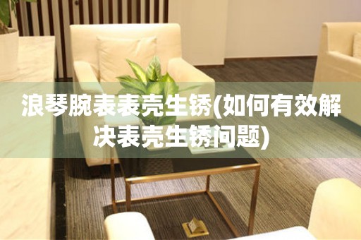  浪琴腕表表壳生锈(如何有效解决表壳生锈问题) 手表维修知识库