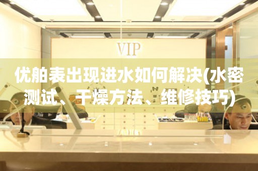  优舶表出现进水如何解决(水密测试、干燥方法、维修技巧) 手表维修知识库