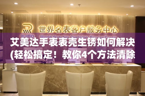  艾美达手表表壳生锈如何解决(轻松搞定！教你4个方法清除手表表壳生锈问题) 手表维修知识库