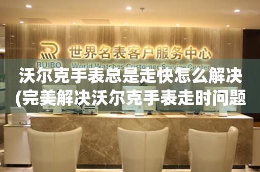  沃尔克手表总是走快怎么解决(完美解决沃尔克手表走时问题的方法) 手表维修知识库