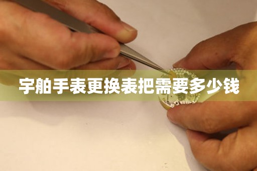  宇舶手表更换表把需要多少钱 手表维修知识库