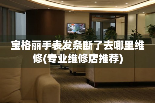  宝格丽手表发条断了去哪里维修(专业维修店推荐) 手表维修知识库