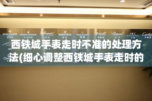  西铁城手表走时不准的处理方法(细心调整西铁城手表走时的小窍门) 手表维修知识库