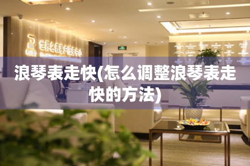  浪琴表走快(怎么调整浪琴表走快的方法) 手表维修知识库