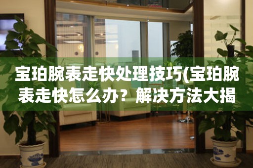  宝珀腕表走快处理技巧(宝珀腕表走快怎么办？解决方法大揭秘) 手表维修知识库