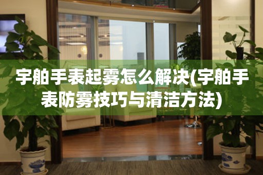 宇舶手表起雾怎么解决(宇舶手表防雾技巧与清洁方法)