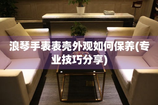  浪琴手表表壳外观如何保养(专业技巧分享) 手表维修知识库