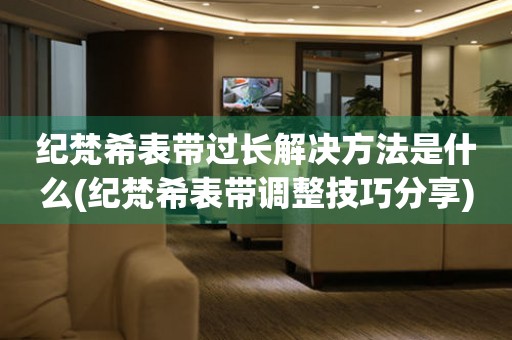  纪梵希表带过长解决方法是什么(纪梵希表带调整技巧分享) 手表维修知识库
