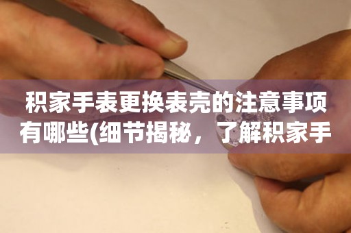  积家手表更换表壳的注意事项有哪些(细节揭秘，了解积家手表表壳更换的必备知识) 手表维修知识库