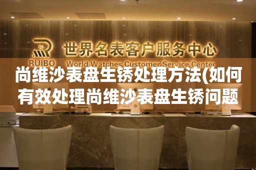  尚维沙表盘生锈处理方法(如何有效处理尚维沙表盘生锈问题) 手表维修知识库