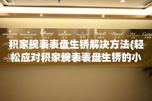  积家腕表表盘生锈解决方法(轻松应对积家腕表表盘生锈的小妙招) 手表维修知识库