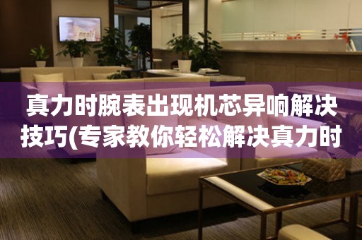  真力时腕表出现机芯异响解决技巧(专家教你轻松解决真力时腕表异响问题) 手表维修知识库