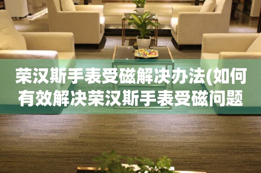  荣汉斯手表受磁解决办法(如何有效解决荣汉斯手表受磁问题) 手表维修知识库