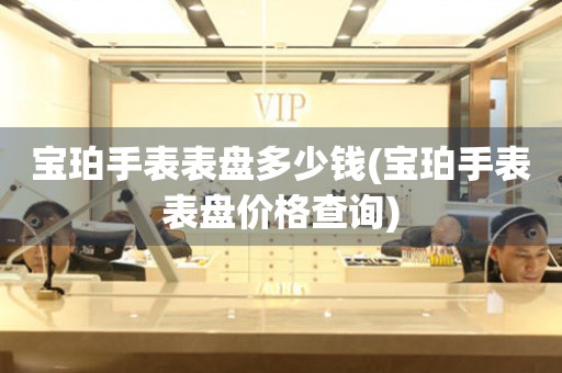  宝珀手表表盘多少钱(宝珀手表表盘价格查询) 手表维修知识库