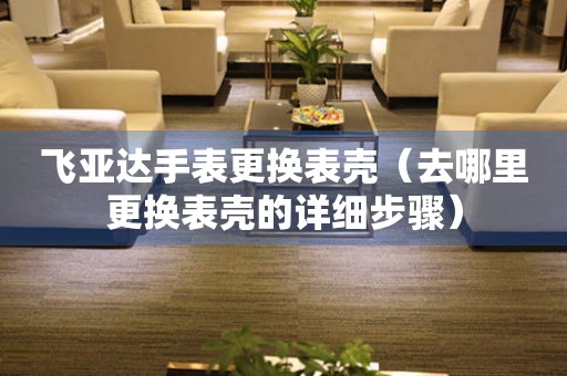  飞亚达手表更换表壳（去哪里更换表壳的详细步骤） 手表维修知识库