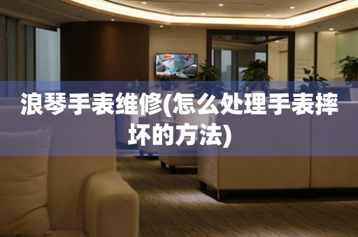  浪琴手表维修(怎么处理手表摔坏的方法) 手表维修知识库