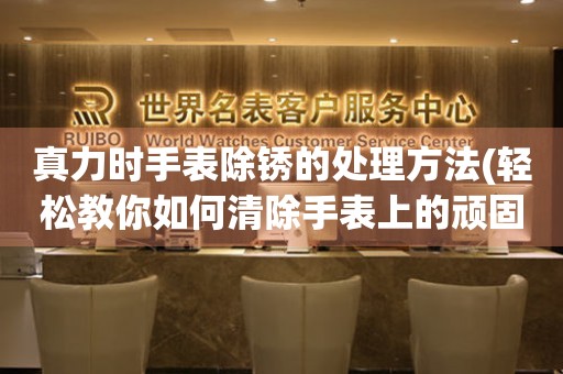  真力时手表除锈的处理方法(轻松教你如何清除手表上的顽固锈迹) 手表维修知识库