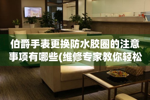  伯爵手表更换防水胶圈的注意事项有哪些(维修专家教你轻松搞定) 手表维修知识库