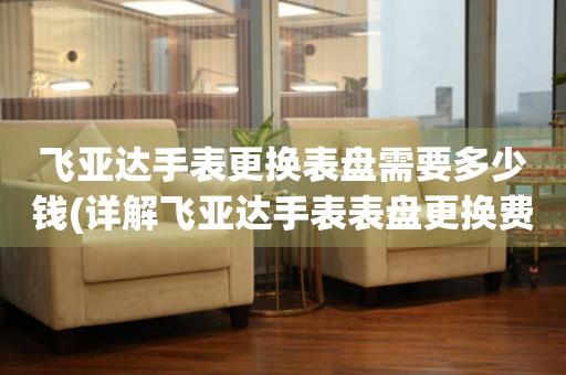  飞亚达手表更换表盘需要多少钱(详解飞亚达手表表盘更换费用) 手表维修知识库