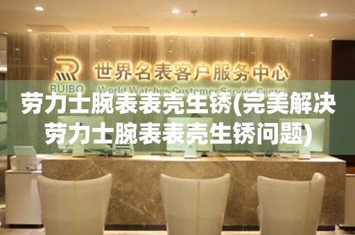  劳力士腕表表壳生锈(完美解决劳力士腕表表壳生锈问题) 手表维修知识库