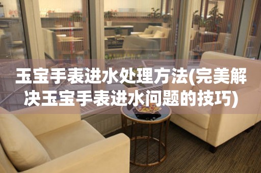  玉宝手表进水处理方法(完美解决玉宝手表进水问题的技巧) 手表维修知识库